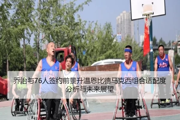 乔治与76人签约前景升温恩比德马克西组合适配度分析与未来展望